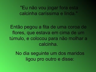 Então pegou a fita de uma coroa de
flores, que estava em cima de um
túmulo, e colocou para não molhar a
calcinha.
"Eu não vou jogar fora esta
calcinha caríssima e linda."
No dia seguinte um dos maridos
ligou pro outro e disse:
 