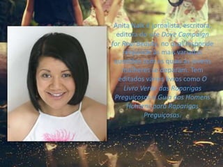 Anita Naik é jornalista, escritora,
editora do site Dove Campaign
for Real Beauty, no qual responde
responde às mais variadas
questões com as quais as jovens
mulheres se deparam. Tem
editados vários livros como O
Livro Verde das Raparigas
Preguiçosas e Guia dos Homens
Homens para Raparigas
Preguiçosas.
 