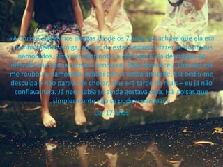 «A Chris e eu éramos amigas desde os 7 anos. Eu achava que ela era
a minha melhor amiga, apesar de estar sempre a fazer-se aos meus
namorados. Uma vez confrontei-a com isso e ela desculpou-se
dizendo que não ia tornar a acontecer. Mas aconteceu. Quando ela
me roubou o namorado, acabei com a nossa amizade. Ela pediu-me
desculpa e não parava de chorar, mas era tarde de mais – eu já não
confiava nela. Já nem sabia se ainda gostava dela. Há coisas que
simplesmente não se podem perdoar.»
Liz, 17 anos
 