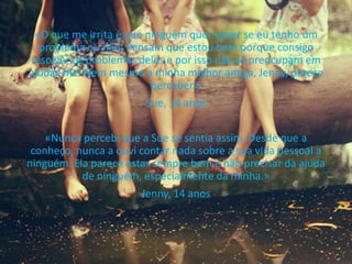«O que me irrita é que ninguém quer saber se eu tenho um
problema ou não. Pensam que estou bem porque consigo
resolver os problemas deles e por isso não se preocupam em
ajudar-me. Nem mesmo a minha melhor amiga, Jenny, parece
perceber.»
Sue, 14 anos
«Nunca percebi que a Sue se sentia assim. Desde que a
conheço, nunca a ouvi contar nada sobre a sua vida pessoal a
ninguém. Ela parece estar sempre bem e não precisar da ajuda
de ninguém, especialmente da minha.»
Jenny, 14 anos
 