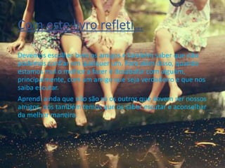 Com este livro refleti…
Devemos escolher bem os amigos e também saber que não
podemos confiar em qualquer um. Para além disso, quando
estamos mal o melhor a fazer é desabafar com alguém,
principalmente, com um amigo que seja verdadeiro e que nos
saiba escutar.
Aprendi ainda que não são só os outros que devem ser nossos
amigos, nós também temos que os saber escutar e aconselhar
da melhor maneira.
 