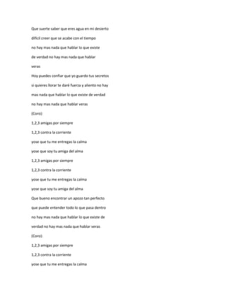Que suerte saber que eres agua en mi desierto

difícil creer que se acabe con el tiempo

no hay mas nada que hablar lo que existe

de verdad no hay mas nada que hablar

veras

Hoy puedes confiar que yo guardo tus secretos

si quieres llorar te daré fuerza y aliento no hay

mas nada que hablar lo que existe de verdad

no hay mas nada que hablar veras

(Coro):

1,2,3 amigas por siempre

1,2,3 contra la corriente

yose que tu me entregas la calma

yose que soy tu amiga del alma

1,2,3 amigas por siempre

1,2,3 contra la corriente

yose que tu me entregas la calma

yose que soy tu amiga del alma

Que bueno encontrar un apozo tan perfecto

que puede entender todo lo que pasa dentro

no hay mas nada que hablar lo que existe de

verdad no hay mas nada que hablar veras

(Coro):

1,2,3 amigas por siempre

1,2,3 contra la corriente

yose que tu me entregas la calma
 