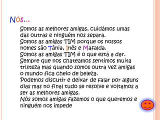 Nós...	Somos as melhores amigas, cuidámos umas das outras e ninguém nos separa.Somos as amigas TIM porque os nossos nomes são Tânia, Inês e Mafalda.Somos as amigas TIM é o que está a dar.Sempre que nos chateamos sentimos muita tristeza mas quando somos outra vez amigas o mundo fica cheio de beleza.Podemos discutir e deixar de falar por alguns dias mas no final tudo se resolve e voltamos a ser as melhores amigas.Nós somos amigas fazemos o que queremos e ninguém nos impede