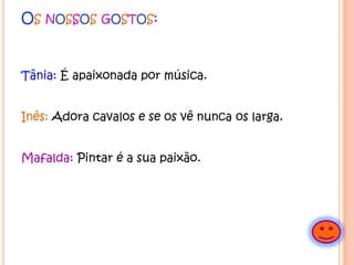 Os nossosgostos:Tânia:É apaixonada por música. Inês:Adora cavalos e se os vê nunca os larga.Mafalda: Pintar é a sua paixão.