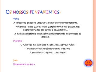 Os nossos pensamentos:Tânia:A verdadeira amizade é uma planta que se desenvolve lentamente.Nós somos felizes quando todos gostam de nós e nos ajudam, mas quando gostamos dos outros e os ajudamos…A marca da existência está na força do pensamento e na vontade da decisão.Mafalda:O ruído faz mal á amizade e a amizade faz pouco ruído.Ter amigos é indispensável para uma vida feliz.A amizade vai chegando com a idade. Inês:Pensamentos em falta 