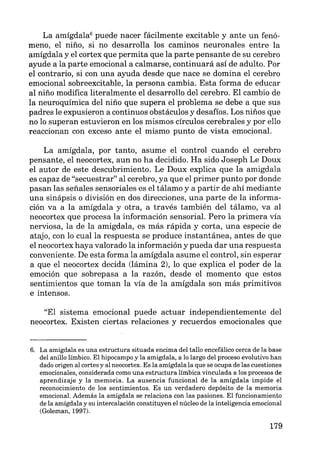 La amígdala6
puede nacer fácilmente excitable y ante un fenó-
meno, el niño, si no desarrolla los caminos neuronales entre la
amígdala y el cortex que permita que la parte pensante de su cerebro
ayude a la parte emocional a calmarse, continuará así de adulto. Por
el contrario, si con una ayuda desde que nace se domina el cerebro
emocional sobreexcitable, la persona cambia. Esta forma de educar
al niño modifica literalmente el desarrollo del cerebro. El cambio de
la neuroquímica del niño que supera el problema se debe a que sus
padres le expusieron a continuos obstáculos y desafíos. Los niños que
no lo superan estuvieron en los mismos círculos cerebrales y por ello
reaccionan con exceso ante el mismo punto de vista emocional.
La amígdala, por tanto, asume el control cuando el cerebro
pensante, el neocortex, aun no ha decidido. Ha sido Joseph Le Doux
el autor de este descubrimiento. Le Doux explica que la amigdala
es capaz de "secuestrar" al cerebro, ya que el primer punto por donde
pasan las señales sensoriales es el tálamo y a partir de ahí mediante
una sinápsis o división en dos direcciones, una parte de la informa-
ción va a la amígdala y otra, a través también del tálamo, va al
neocortex que procesa la información sensorial. Pero la primera vía
nerviosa, la de la amigdala, es más rápida y corta, una especie de
atajo, con lo cual la respuesta se produce instantánea, antes de que
el neocortex haya valorado la información y pueda dar una respuesta
conveniente. De esta forma la amígdala asume el control, sin esperar
a que el neocortex decida (lámina 2), lo que explica el poder de la
emoción que sobrepasa a la razón, desde el momento que estos
sentimientos que toman la vía de la amígdala son más primitivos
e intensos.
"El sistema emocional puede actuar independientemente del
neocortex. Existen ciertas relaciones y recuerdos emocionales que
6. La amigdala es una estructura situada encima del tallo encefálico cerca de la base
del anillo límbico. El hipocampo y la amigdala, a lo largo del proceso evolutivo han
dado origen al cortes y al neocortex. Es la amígdala la que se ocupa de las cuestiones
emocionales, considerada como una estructura límbica vinculada a los procesos de
aprendizaje y la memoria. La ausencia funcional de la amígdala impide el
reconocimiento de los sentimientos. Es un verdadero depósito de la memoria
emocional. Además la amígdala se relaciona con las pasiones. El funcionamiento
de la amígdala y su intercalación constituyen el núcleo de la inteligencia emocional
(Goleman, 1997).
179
 