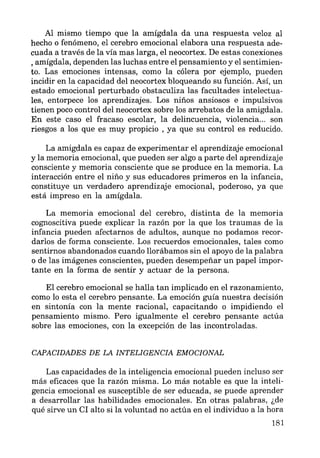 Al mismo tiempo que la amígdala da una respuesta veloz al
hecho o fenómeno, el cerebro emocional elabora una respuesta ade-
cuada a través de la vía mas larga, el neocortex. De estas conexiones
, amígdala, dependen las luchas entre el pensamiento y el sentimien-
to. Las emociones intensas, como la cólera por ejemplo, pueden
incidir en la capacidad del neocortex bloqueando su función. Así, un
estado emocional perturbado obstaculiza las facultades intelectua-
les, entorpece los aprendizajes. Los niños ansiosos e impulsivos
tienen poco control del neocortex sobre los arrebatos de la amígdala.
En este caso el fracaso escolar, la delincuencia, violencia... son
riesgos a los que es muy propicio , ya que su control es reducido.
La amígdala es capaz de experimentar el aprendizaje emocional
y la memoria emocional, que pueden ser algo a parte del aprendizaje
consciente y memoria consciente que se produce en la memoria. La
interacción entre el niño y sus educadores primeros en la infancia,
constituye un verdadero aprendizaje emocional, poderoso, ya que
está impreso en la amígdala.
La memoria emocional del cerebro, distinta de la memoria
cognoscitiva puede explicar la razón por la que los traumas de la
infancia pueden afectarnos de adultos, aunque no podamos recor-
darlos de forma consciente. Los recuerdos emocionales, tales como
sentirnos abandonados cuando llorábamos sin el apoyo de la palabra
o de las imágenes conscientes, pueden desempeñar un papel impor-
tante en la forma de sentir y actuar de la persona.
El cerebro emocional se halla tan implicado en el razonamiento,
como lo esta el cerebro pensante. La emoción guía nuestra decisión
en sintonía con la mente racional, capacitando o impidiendo el
pensamiento mismo. Pero igualmente el cerebro pensante actúa
sobre las emociones, con la excepción de las incontroladas.
CAPACIDADES DE LA INTELIGENCIA EMOCIONAL
Las capacidades de la inteligencia emocional pueden incluso ser
más eficaces que la razón misma. Lo más notable es que la inteli-
gencia emocional es susceptible de ser educada, se puede aprender
a desarrollar las habilidades emocionales. En otras palabras, ¿de
qué sirve un CI alto si la voluntad no actúa en el individuo a la hora
181
 