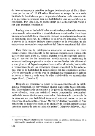 de determinarse por estudiar en lugar de dormir por el día y diver-
tirse por la noche? El CI -dice Gardner- se ocupa de una serie
limitada de habilidades; pero no puede adelantar nada con relación
a lo que hará la persona con sus habilidades una vez concluida su
educación. Por todo ello, se puede decir que la inteligencia viene a
ser una cuestión emocional.
Las lagunas en las habilidades emocionales pueden solucionarse,
cada uno de estos ámbitos o constelaciones emocionales constituye
un conjunto de hábitos y reacciones que con una adecuada educación
se modifican, mejoran. El entorno de la primera infancia, recibido
a través de la madre, influye directamente en la evolución de las
estructuras cerebrales responsables del futuro emocional del niño.
Para Salovey, la inteligencia emocional se resume en cinco
competencias: conocimiento de las propias emociones en el momento
que se producen, para él, piedra angular de la inteligencia emocio-
nal; el control de las emociones adecúandolas al momento; la
automotivación que permite tender a los resultados más eficaces al
sumergirse en el flujo de expolear la atención, el interés; la empatía
o reconocimiento de las emociones ajenas; el control de las relacio-
nes, que es la habilidad de relacionarse con las emociones ajenas.
O bien expresado de modo que la inteligencia emocional se agrupa
en torno a áreas y cada una de ellas subdividida en capacidades
específicas7
• (Cuadro 1)
Después de enumerar algunos de los componentes de la inteli-
gencia emocional, es conveniente añadir algo sobre tales habilida-
des. La conciencia de uno mismo, o lo que es lo mismo, la conciencia
autorreflexiva, tiene una actividad neutra que permite la ecuanimi-
midad de los sentimientos apasionados. Esta toma de conciencia de
la emoción es una habilidad emocional esencial sobre la que se
construye el autocontrol. Para J. Mayer y P. Salovey consiste en "Ser
consciente de nuestros estados de animo y de los pensamientos que
tenemos acerca de esos estados de animo". (Mayer y Salovey, 1993)
7. Salovey y Mayer establecen las relaciones entre los procesos involucrados en la
información emocional, según se recoge en el modelo.
182
 