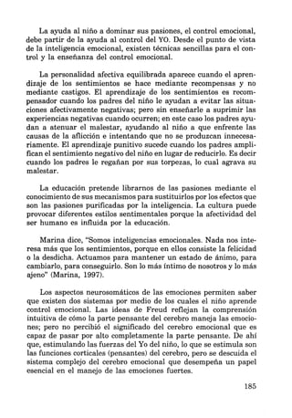 La ayuda al niño a dominar sus pasiones, el control emocional,
debe partir de la ayuda al control del YO. Desde el punto de vista
de la inteligencia emocional, existen técnicas sencillas para el con-
trol y la enseñanza del control emocional.
La personalidad afectiva equilibrada aparece cuando el apren-
dizaje de los sentimientos se hace mediante recompensas y no
mediante castigos. El aprendizaje de los sentimientos es recom-
pensador cuando los padres del niño le ayudan a evitar las situa-
ciones afectivamente negativas; pero sin enseñarle a suprimir las
experiencias negativas cuando ocurren; en este caso los padres ayu-
dan a atenuar el malestar, ayudando al niño a que enfrente las
causas de la aflicción e intentando que no se produzcan innecesa-
riamente. El aprendizaje punitivo sucede cuando los padres ampli-
fican el sentimiento negativo del niño en lugar de reducirlo. Es decir
cuando los padres le regañan por sus torpezas, lo cual agrava su
malestar.
La educación pretende librarnos de las pasiones mediante el
conocimiento de sus mecanismos para sustituirlos por los efectos que
son las pasiones purificadas por la inteligencia. La cultura puede
provocar diferentes estilos sentimentales porque la afectividad del
ser humano es influida por la educación.
Marina dice, "Somos inteligencias emocionales. Nada nos inte-
resa más que los sentimientos, porque en ellos consiste la felicidad
o la desdicha. Actuamos para mantener un estado de ánimo, para
cambiarlo, para conseguirlo. Son lo más íntimo de nosotros y lo más
ajeno" (Marina, 1997).
Los aspectos neurosomáticos de las emociones permiten saber
que existen dos sistemas por medio de los cuales el niño aprende
control emocional. Las ideas de Freud reflejan la comprensión
intuitiva de cómo la parte pensante del cerebro maneja las emocio-
nes; pero no percibió el significado del cerebro emocional que es
capaz de pasar por alto completamente la parte pensante. De ahí
que, estimulando las fuerzas del Yo del niño, lo que se estimula son
las funciones corticales (pensantes) del cerebro, pero se descuida el
sistema complejo del cerebro emocional que desempeña un papel
esencial en el manejo de las emociones fuertes.
185
 