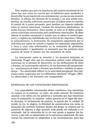 Esto implica que para la enseñanza del control emocional de los
niños hay que tener en cuenta que al hablarlos para ayudarlos a
desarrollar la percepción de sus sentimientos, ya sea en una reunión
familiar, la oficina del director de la escuela o en una sesión tera-
péutica, no resulta suficiente, puesto que el hablar pone en marcha
el control de la parte pensante, pero produce un impacto reducido
sobre el control emocional. Cuando las emociones predominan, la
razón fracasa (secuestro). Para ayudar al niño se le deben propor-
cionar soluciones emocionales para problemas emocionales. Se debe
educar el cerebro emocional lo mismo que se educa el cerebro pen-
sante y engloba las habilidades del control de los impulsos y fobias,
la autoconciencia, la motivación. Es sumamente importante que el
individuo sea capaz de valorar y regular las emociones, expresarlas
a otros y usar esta información en la resolución de problemas
interpersonales, e igualmente es necesario que las personas sean
capaces de hacer lo mismo con las emociones de otros.
La interacción entre la emoción y los procesos mentales es
imbricada. Piaget dice que las emociones actúan como influencias
continuas en el proceso de desarrollo, en las atribuciones de éxito
o fracaso, en la percepción selectiva, en las funciones del pensamien-
to... sentimientos de éxito o fracaso que facilitan o inhiben el apren-
dizaje... "La afectividad influye en la actividad perceptual. Sus elec-
ciones están inspiradas por sus diferentes intereses" (Piaget, 1981).
La afectividad y los intereses son inseparables.
ENSEÑANZA DE LAS CAPACIDADES EMOCIONALES
Las capacidades emocionales deben enseñarse. Las emociones
no surgen en la persona -el niño- de modo natural. Es necesario
enseñar a los niños con las palabras y actitudes que hay emociones
como la compasión, la empatía -saber ponerse en el lugar del otro-
la disculpa, el sentimiento de justicia, la pasión por la verdad. El
miedo, la ira, la alegría, la felicidad de encontrarnos con otros, la
búsqueda del contacto humano dentro del grupo, la tristeza por la
ausencia de alguien o algo querido, todo puede ser enfocado y re-
orientado. Así la educación de la ira nos ayuda a superar las ba-
rreras, y por ello es importante en la estructura emocional. En otro
tiempo las emociones se adaptaban a las circunstancias, pero hoy
186
 