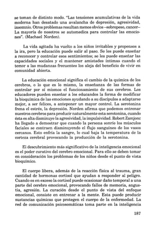 se toman de distinto modo. "Las tensiones acumulativas de la vida
moderna han desatado una avalancha de depresión, agresividad,
insomnio. Otros problemas resultan menos obvios -sobrepeso, cancer-
La mayoría de nosotros se automedica para controlar las emocio-
nes". (Machael Norden).
La vida agitada ha vuelto a los niños irritables y propensos a
la ira, pero la educación puede salir al paso. Se les puede enseñar
a reconocer y controlar esos sentimientos; se les puede enseñar las
capacidades sociales y el mantener amistades íntimas cuando el
temor a las mudanzas frecuentes los aleja del beneficio de vivir en
comunidad abierta.
La educación emocional significa el cambio de la química de los
cerebros, o lo que es lo mismo, la enseñanza de las formas de
controlar por sí mismos el funcionamiento de sus cerebros. Los
educadores pueden enseñar a los educandos la forma de modificar
la bioquímica de las emociones ayudando a su discípulos a adaptarse
mejor, a ser felices, a anteponer un mayor control. La serotonina
frena el estrés, la depresión. Norden afirma que podemos entrenar
nuestros cerebros para producir naturalmente esta serotonina, cuando
ésta es alta disminuye la agresividad, la impulsividad. Robert Zamjonc
ha llegado a demostrar que cuando la persona sonríe los músculos
faciales se contraen disminuyendo el flujo sanguíneo de los vasos
cercanos. Esto enfría la sangre, lo cual baja la temperatura de la
corteza cerebral provocando la producción de la serotonina.
El descubrimiento más significativo de la inteligencia emocional
es el poder curativo del cerebro emocional. Para ello se deben tomar
en consideración los problemas de los niños desde el punto de vista
bioquímico.
El cuerpo libera, además de la reacción física al trauma, gran
cantidad de hormonas cortisol que ayudan a responder al peligro.
Cuando es en exceso la cortisol puede ocasionar daño temporal a una
parte del cerebro emocional, provocando fallos de memoria, angus-
tia, agresión. La curación desde el punto de vista del enfoque
emocional, consiste en entrenar a la mente. Esta puede producir
sustancias químicas que protegen el cuerpo de la enfermedad. La
red de comunicación psicosomáticas toma parte en la inteligencia
187
 