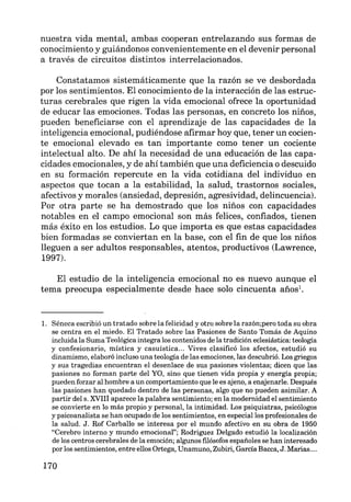 nuestra vida mental, ambas cooperan entrelazando sus formas de
conocimiento y guiándonos convenientemente en el devenir personal
a través de circuitos distintos interrelacionados.
Constatamos sistemáticamente que la razón se ve desbordada
por los sentimientos. El conocimiento de la interacción de las estruc-
turas cerebrales que rigen la vida emocional ofrece la oportunidad
de educar las emociones. Todas las personas, en concreto los niños,
pueden beneficiarse con el aprendizaje de las capacidades de la
inteligencia emocional, pudiéndose afirmar hoy que, tener un cocien-
te emocional elevado es tan importante como tener un cociente
intelectual alto. De ahí la necesidad de una educación de las capa-
cidades emocionales, y de ahí también que una deficiencia o descuido
en su formación repercute en la vida cotidiana del individuo en
aspectos que tocan a la estabilidad, la salud, trastornos sociales,
afectivos y morales (ansiedad, depresión, agresividad, delincuencia).
Por otra parte se ha demostrado que los niños con capacidades
notables en el campo emocional son más felices, confiados, tienen
más éxito en los estudios. Lo que importa es que estas capacidades
bien formadas se conviertan en la base, con el fin de que los niños
lleguen a ser adultos responsables, atentos, productivos (Lawrence,
1997).
El estudio de la inteligencia emocional no es nuevo aunque el
tema preocupa especialmente desde hace solo cincuenta años1
•
l. Séneca escribió un tratado sobre la felicidad y otro sobre la razón;pero toda su obra
se centra en el miedo. El Tratado sobre las Pasiones de Santo Tomás de Aquino
incluida la Suma Teológica integra los contenidos de la tradición eclesiástica: teología
y confesionario, mística y casuística... Vives clasificó los afectos, estudió su
dinamismo, elaboró incluso una teología de las emociones, las descubrió. Los griegos
y sus tragedias encuentran el desenlace de sus pasiones violentas; dicen que las
pasiones no forman parte del YO, sino que tienen vida propia y energía propia;
pueden forzar al hombre a un comportamiento que le es ajeno, a enajenarle. Después
las pasiones han quedado dentro de las personas, algo que no pueden asimilar. A
partir del s. XVIII aparece la palabra sentimiento; en la modernidad el sentimiento
se convierte en lo más propio y personal, la intimidad. Los psiquiatras, psicólogos
y psicoanalista se han ocupado de los sentimientos, en especial los profesionales de
la salud. J. Rof Carballo se interesa por el mundo afectivo en su obra de 1950
"Cerebro interno y mundo emocional"; Rodríguez Delgado estudió la localización
de los centros cerebrales de la emoción; algunos filósofos españoles se han interesado
por los sentimientos, entre ellos Ortega, Unamuno, Zubiri, García Bacca, J. Marias....
170
 