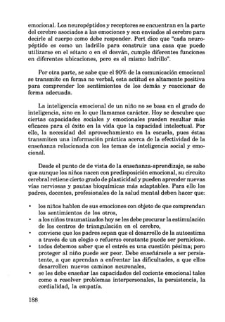 emocional. Los neuropéptidos y receptores se encuentran en la parte
del cerebro asociados a las emociones y son enviados al cerebro para
decirle al cuerpo como debe responder. Pert dice que "cada neuro-
péptido es como un ladrillo para construir una casa que puede
utilizarse en el sótano o en el desván, cumple diferentes funciones
en diferentes ubicaciones, pero es el mismo ladrillo".
Por otra parte, se sabe que el 90% de la comunicación emocional
se transmite en forma no verbal, esta actitud es altamente positiva
para comprender los sentimientos de los demás y reaccionar de
forma adecuada.
La inteligencia emocional de un niño no se basa en el grado de
inteligencia, sino en lo que llamamos carácter. Hoy se descubre que
ciertas capacidades sociales y emocionales pueden resultar más
eficaces para el éxito en la vida que la capacidad intelectual. Por
ello, la necesidad del aprovechamiento en la escuela, pues éstas
transmiten una información práctica acerca de la efectividad de la
enseñanza relacionada con los temas de inteligencia social y emo-
cional.
Desde el punto de de vista de la enseñanza-aprendizaje, se sabe
que aunque los niños nacen con predisposición emocional, su circuito
cerebral retiene cierto grado de plasticidad y pueden aprender nuevas
vías nerviosas y pautas bioquímicas más adaptables. Para ello los
padres, docentes, profesionales de la salud mental deben hacer que:
188
los niños hablen de sus emociones con objeto de que comprendan
los sentimientos de los otros,
a los niños traumatizados hoy se les debe procurar la estimulación
de los centros de triangulación en el cerebro,
conviene que los padres sepan que el desarrollo de la autoestima
a través de un elogio o refuerzo constante puede ser pernicioso.
todos debemos saber que el estrés es una cuestión pésima; pero
proteger al niño puede ser peor. Debe enseñársela a ser persis-
tente, a que aprendan a enfrentar las dificultades, a que ellos
desarrollen nuevos caminos neuronales,
se les debe enseñar las capacidades del cociente emocional tales
como a resolver problemas interpersonales, la persistencia, la
cordialidad, la empatía.
 
