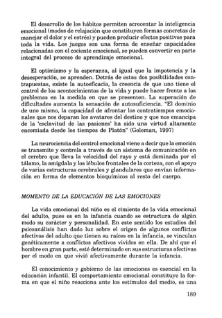 El desarrollo de los hábitos permiten acrecentar la inteligencia
emocional (modos de relajación que constituyen formas concretas de
manejar el dolor y el estrés) y pueden producir efectos positivos para
toda la vida. Los juegos son una forma de enseñar capacidades
relacionadas con el cociente emocional, se pueden convertir en parte
integral del proceso de aprendizaje emocional.
El optimismo y la esperanza, al igual que la impotencia y la
desesperación, se aprenden. Detrás de estas dos posibilidades con-
trapuestas, existe la autoeficacia, la creencia de que uno tiene el
control de los acontecimientos de la vida y puede hacer frente a los
problemas en la medida en que se presenten. La superación de
dificultades aumenta la sensación de autosuficiencia. "El dominio
de uno mismo, la capacidad de afrontar los contratiempos emocio-
nales que nos deparan los avatares del destino y que nos emancipa
de la 'esclavitud de las pasiones' ha sido una virtud altamente
encomiada desde los tiempos de Platón" (Goleman, 1997)
La neurociencia del control emocional viene a decir que la emoción
se transmite y controla a través de un sistema de comunicación en
el cerebro que lleva la velocidad del rayo y está dominada por el
tálamo, la amígdala y los lóbulos frontales de la corteza, con el apoyo
de varias estructuras cerebrales y glandulares que envían informa-
ción en forma de elementos bioquímicos al resto del cuerpo.
MOMENTO DE LA EDUCACIÓN DE LAS EMOCIONES
La vida emocional del niño es el cimiento de la vida emocional
del adulto, pues es en la infancia cuando se estructura de algún
modo su carácter y personalidad. En este sentido los estudios del
psicoanálisis han dado luz sobre el origen de algunos conflictos
afectivos del adulto que tienen su raíces en la infancia, se vinculan
genéticamente a conflictos afectivos vividos en ella. De ahí que el
hombre en gran parte, esté determinado en sus estructuras afectivas
por el modo en que vivió afectivamente durante la infancia.
El conocimiento y gobierno de las emociones es esencial en la
educación infantil. El comportamiento emocional constituye la for-
ma en que el niño reacciona ante los estímulos del medio, es una
189
 