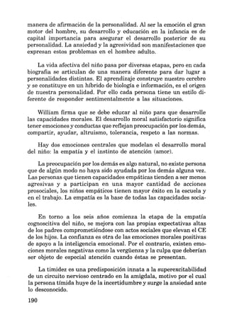 manera de afirmación de la personalidad. Al ser la emoción el gran
motor del hombre, su desarrollo y educación en la infancia es de
capital importancia para asegurar el desarrollo posterior de su
personalidad. La ansiedad y la agresividad son manifestaciones que
expresan estos problemas en el hombre adulto.
La vida afectiva del niño pasa por diversas etapas, pero en cada
biografia se articulan de una manera diferente para dar lugar a
personalidades distintas. El aprendizaje construye nuestro cerebro
y se constituye en un híbrido de biología e información, es el origen
de nuestra personalidad. Por ello cada persona tiene un estilo di-
ferente de responder sentimentalmente a las situaciones.
William firma que se debe educar al niño para que desarrolle
las capacidades morales. El desarrollo moral satisfactorio significa
tener emociones y conductas que reflejan preocupación por los demás,
compartir, ayudar, altruismo, tolerancia, respeto a las normas.
Hay dos emociones centrales que modelan el desarrollo moral
del niño: la empatía y el instinto de atención (amor).
La preocupación por los demás es algo natural, no existe persona
que de algún modo no haya sido ayudada por los demás alguna vez.
Las personas que tienen capacidades empáticas tienden a ser menos
agresivas y a participan en una mayor cantidad de acciones
prosociales, los niños empáticos tienen mayor éxito en la escuela y
en el trabajo. La empatía es la base de todas las capacidades socia-
les.
En torno a los seis años comienza la etapa de la empatía
cognoscitiva del niño, se mejora con las propias expectativas altas
de los padres comprometiéndose con actos sociales que elevan el CE
de los hijos. La confianza es otra de las emociones morales positivas
de apoyo a la inteligencia emocional. Por el contrario, existen emo-
ciones morales negativas como la vergüenza y la culpa que deberían
ser objeto de especial atención cuando éstas se presentan.
La timidez es una predisposición innata a la superexcitabilidad
de un circuito nervioso centrado en la amigdala, motivo por el cual
la persona tímida huye de la incertidumbre y surge la ansiedad ante
lo desconocido.
190
 