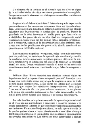 Un síntoma de la timidez es el silencio, que en sí es un signo
de la actividad de los circuitos nerviosos que conectan la amígdala.
Las personas que la viven corren el riesgo de desarrollar transtornos
de ansiedad.
La plasticidad del cerebro infantil determina que la experiencia
que acontezca en los momentos tempranos tiene un impacto dura-
dero. Con relación a la timidez, la estrategia de provocar que el niño
solucione sus frustraciones y ansiedades es positiva. Desde la
guardería se le debe favorecer el medio para que desarrolle su
sociabilidad. La presencia de un alto nivel de competencia social
(cooperación, buen trato con los demás niños, empatía, predisposi-
ción a compartir, capacidad de desarrollar amistades íntimas) cons-
tituye uno de los predictores de que el niño tímido terminará su-
perando esta inhibición natural.
Las emociones negativas -vergüenza, culpa- son más poderosas
que las positivas, en términos de aprendizaje emocional y cambio
de conducta. Ambas emociones negativas pueden utilizarse de ma-
nera constructiva en educación con objeto de modelar la conducta
moral del niño. Deben emplearse cuando el niño no ha mostrado
reacción emocional ante una cuestión de la que debería avergonzar-
se.
William dice: "Estos métodos son efectivos porque dejan un
legado emocional y cognoscitivo a sus participantes". La culpa cons-
tituye una motivación moral mayor que la vergüenza. Aquí se trata
de una culpa interpersonal, la que surge del interés por la opinión
del otro, que mejora las relaciones interpersonales. Esta culpa,
"conciencia" es más efectiva que cualquier amenaza. La vergüenza
y la culpa son aspectos poderosos en las vidas emocionales de los
niños, pero deben usarse con medida y de forma constructiva.
La vida familiar es la primera escuela de aprendizaje emocional,
es el crisol en que aprendemos a sentirnos a nosotros mismos y en
donde aprendemos la forma en que los demás reaccionan ante nuestros
sentimientos. Este aprendizaje emocional, no solo opera a través de
lo que los padres dicen y hacen directamente a sus hijos, sino que
también se manifiesta en los modelos que les ofrecen para manejar
sus propios sentimientos. Los niños son muy permeables y captan
191
 