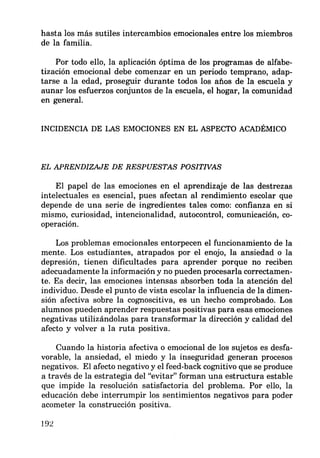 hasta los más sutiles intercambios emocionales entre los miembros
de la familia.
Por todo ello, la aplicación óptima de los programas de alfabe-
tización emocional debe comenzar en un periodo temprano, adap-
tarse a la edad, proseguir durante todos los años de la escuela y
aunar los esfuerzos conjuntos de la escuela, el hogar, la comunidad
en general.
INCIDENCIA DE LAS EMOCIONES EN EL ASPECTO ACADÉMICO
EL APRENDIZAJE DE RESPUESTAS POSITNAS
El papel de las emociones en el aprendizaje de las destrezas
intelectuales es esencial, pues afectan al rendimiento escolar que
depende de una serie de ingredientes tales como: confianza en si
mismo, curiosidad, intencionalidad, autocontrol, comunicación, co-
operación.
Los problemas emocionales entorpecen el funcionamiento de la
mente. Los estudiantes, atrapados por el enojo, la ansiedad o la
depresión, tienen dificultades para aprender porque no reciben
adecuadamente la información y no pueden procesarla correctamen-
te. Es decir, las emociones intensas absorben toda la atención del
individuo. Desde el punto de vista escolar la influencia de la dimen-
sión afectiva sobre la cognoscitiva, es un hecho comprobado. Los
alumnos pueden aprender respuestas positivas para esas emociones
negativas utilizándolas para transformar la dirección y calidad del
afecto y volver a la ruta positiva.
Cuando la historia afectiva o emocional de los sujetos es desfa-
vorable, la ansiedad, el miedo y la inseguridad generan procesos
negativos. El afecto negativo y el feed-back cognitivo que se produce
a través de la estrategia del "evitar" forman una estructura estable
que impide la resolución satisfactoria del problema. Por ello, la
educación debe interrumpir los sentimientos negativos para poder
acometer la construcción positiva.
192
 
