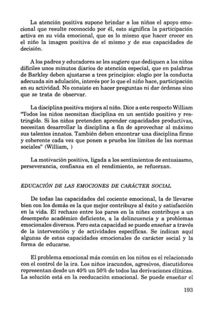 La atención positiva supone brindar a los niños el apoyo emo-
cional que resulte reconocido por él, esto significa la participación
activa en su vida emocional, que es lo mismo que hacer crecer en
el niño la imagen positiva de sí mismo y de sus capacidades de
decisión.
A los padres y educadores se les sugiere que dediquen a los niños
difíciles unos minutos diarios de atención especial, que en palabras
de Barkley deben ajustarse a tres principios: elogio por la conducta
adecuada sin adulación, interés por lo que el niño hace, participación
en su actividad. No consiste en hacer preguntas ni dar órdenes sino
que se trata de observar.
La disciplina positiva mejora al niño. Dice a este respecto William
''Todos los niños necesitan disciplina en un sentido positivo y res-
tringido. Si los niños pretenden aprender capacidades productivas,
necesitan desarrollar la disciplina a fin de aprovechar al máximo
sus talentos innatos. También deben encontrar una disciplina firme
y coherente cada vez que ponen a prueba los límites de las normas
sociales" (William, )
La motivación positiva, ligada a los sentimientos de entusiasmo,
perseverancia, confianza en el rendimiento, se refuerzan.
EDUCACIÓN DE LAS EMOCIONES DE CARACTER SOCIAL
De todas las capacidades del cociente emocional, la de llevarse
bien con los demás es la que mejor contribuye al éxito y satisfacción
en la vida. El rechazo entre los pares en la niñez contribuye a un
desempeño académico deficiente, a la delincuencia y a problemas
emocionales diversos. Pero esta capacidad se puede enseñar a través
de la intervención y de actividades específicas. Se indican aquí
algunas de estas capacidades emocionales de carácter social y la
forma de educarse.
El problema emocional más común en los niños es el relacionado
con el control de la ira. Los niños iracundos, agresivos, discutidores
representan desde un 40% un 50% de todos las derivaciones clínicas.
La solución está en la reeducación emocional. Se puede enseñar el
193
 