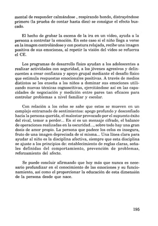mental de responder calmándose , respirando hondo, distrayéndose
primero (la prueba de contar hasta diez) se consigue el efecto bus-
cado.
El hecho de grabar la escena de la ira en un video, ayuda a la
persona a controlar la emoción. En este caso si el niño llega a verse
en la imagen controlándose y con postura relajada, recibe una imagen
positiva de sus emociones, al repetir la visión del video se refuerza
el CE.
Los programas de desarrollo físico ayudan a los adolescentes a
realizar actividades con seguridad, a los jóvenes agresivos y delin-
cuentes a crear confianza y apoyo grupal mediante el desafío físico
que estimula respuestas emocionales positivas. A través de medios
distintos se les enseña a los niños a dominar sus emociones utili-
zando nuevas técnicas cognoscitivas, ejercitándose así en las capa-
cidades de negociación y medición entre pares tan eficaces para
controlar problemas a nivel familiar y escolar.
Con relación a los celos se sabe que estos se mueven en un
complejo entramado de sentimientos: apego profundo y desconfiado
hacia la persona querida, el malestar provocado por el supuesto éxito
del rival, temor a perder... En sí es un mensaje cifrado, el balance
de operaciones realizadas en la oscuridad..., sobre todo hay una gran
dosis de amor propio. La persona que padece los celos es insegura,
fruto de una imagen depreciada de sí misma... Una línea clara para
ayudar al niño es la disciplina afectiva, siempre que esta disciplina
se ajuste a los principios de: establecimiento de reglas claras, seña-
les definidas del comportamiento, prevención de problemas,
reforzamiento del afecto.
Se puede concluir afirmando que hoy más que nunca es nece-
sario profundizar en el conocimiento de las emociones y su funcio-
namiento, así como el proporcionar la educación de esta dimensión
de la persona desde que nace.
195
 