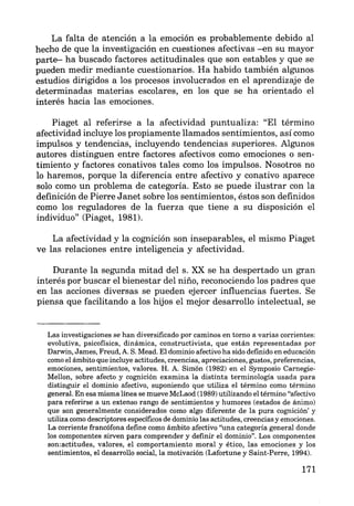 La falta de atención a la emoción es probablemente debido al
hecho de que la investigación en cuestiones afectivas -en su mayor
parte- ha buscado factores actitudinales que son estables y que se
pueden medir mediante cuestionarios. Ha habido también algunos
estudios dirigidos a los procesos involucrados en el aprendizaje de
determinadas materias escolares, en los que se ha orientado el
interés hacia las emociones.
Piaget al referirse a la afectividad puntualiza: "El término
afectividad incluye los propiamente llamados sentimientos, así como
impulsos y tendencias, incluyendo tendencias superiores. Algunos
autores distinguen entre factores afectivos como emociones o sen-
timiento y factores conativos tales como los impulsos. Nosotros no
lo haremos, porque la diferencia entre afectivo y conativo aparece
solo como un problema de categoría. Esto se puede ilustrar con la
definición de Pierre Janet sobre los sentimientos, éstos son definidos
como los reguladores de la fuerza que tiene a su disposición el
individuo" (Piaget, 1981).
La afectividad y la cognición son inseparables, el mismo Piaget
ve las relaciones entre inteligencia y afectividad.
Durante la segunda mitad del s. XX se ha despertado un gran
interés por buscar el bienestar del niño, reconociendo los padres que
en las acciones diversas se pueden ejercer influencias fuertes. Se
piensa que facilitando a los hijos el mejor desarrollo intelectual, se
Las investigaciones se han diversificado por caminos en torno a varias corrientes:
evolutiva, psicofísica, dinámica, constructivista, que están representadas por
Darwin, James, Freud, A. S. Mead. El dominio afectivo ha sido definido en educación
como el ámbito que incluye actitudes, creencias, apreciaciones, gustos, preferencias,
emociones, sentimientos, valores. H. A. Sim.ón (1982) en el Symposio Carnegie-
Mellon, sobre afecto y cognición examina la distinta terminología usada para
distinguir el dominio afectivo, suponiendo que utiliza el término como término
general. En esa misma línea se mueve McLaod (1989) utilizando el término "afectivo
para referirse a un extenso rango de sentimientos y humores (estados de ánimo)
que son generalmente considerados como algo diferente de la pura cognición' y
utiliza como descriptores específicos de dominio las actitudes, creencias y emociones.
La corriente francófona define como ámbito afectivo "una categoría general donde
los componentes sirven para comprender y definir el dominio". Los componentes
son:actitudes, valores, el comportamiento moral y ético, las emociones y los
sentimientos, el desarrollo social, la motivación (Lafortune y Saint-Perre, 1994).
171
 