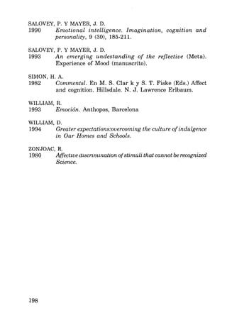 SALOVEY, P. Y MAYER, J. D.
1990 Emotional intelligence. Imagination, cognition and
personality, 9 (30), 185-211.
SALOVEY, P. Y MAYER, J. D.
1993 An emerging undestanding of the reflective (Meta).
Experience of Mood (manuscrito).
SIMON, H. A.
1982 Commentsl. En M. S. Clar k y S. T. Fiske (Eds.) Mfect
and cognition. Hillsdale. N. J. Lawrence Erlbaum.
WILLIAM, R.
1993 Emoción. Anthopos, Barcelona
WILLIAM, D.
1994 Greater expectations:overcoming the culture ofindulgence
in Our Homes and Schools.
ZONJOAC, R.
1980 Affectwe dlscrzmmatíon of"stimúli that cannot be recogn,ized
Science. ·
198
 
