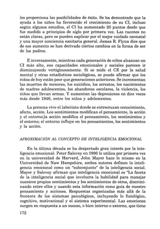 les proporciona las posibilidades de éxito. Se ha demostrado que la
ayuda a los niños ha favorecido el crecimiento de su CI, incluso
según algunos estudios, el CI ha aumentado 20 puntos desde que
fue medido a principios de siglo por primera vez. Las razones no
están claras, pero se pueden explicar por el mejor cuidado neonatal
y una mayor conciencia sanitaria general. James R. Flynn dice que
de ese aumento se han derivado ciertos cambios en la forma de ser
de los padres.
E inversamente, mientras cada generación de niños alcanzan un
CI más alto, sus capacidades emocionales y sociales parecen ir
disminuyendo vertiginosamente. Si se mide el CE por la salud
mental y otras estadísticas sociológicas, se puede afirmar que los
niños de hoy están peor que generaciones anteriores. Se incrementan
las muertes de menores, los suicidios, los arrestos, los nacimientos
de madres adolescentes, los abandonos escolares, la violencia, los
niños que llevan armas. Y aumentan las depresiones en diez veces
más desde 1946, entre los niños y adolescentes.
La persona vive el laberinto donde se entrecruzan conocimiento,
afecto, acción. Los sentimientos modifican el pensamiento, la acción
y el entorno;la acción modifica el pensamiento, los sentimientos y
el entorno; el entorno influye en los pensamientos, los sentimientos
y la acción.
APROXIMACIÓN AL CONCEPTO DE INTELIGENCIA EMOCIONAL
En la última década se ha despertado gran interés por la inte-
ligencia emocional. Peter Salovey en 1990 lo utiliza por primera vez
en la universidad de Harvard, John Mayer hace lo mismo en la
Universidad de Naw Hampshire, ambos autores definen la inteli-
gencia emocional como un "subconjunto" de la inteligencia social.
Mayer y Salovey afirman que inteligencia emocional es "La faceta
de la inteligencia social que involucra la habilidad para manejar
nuestros propios sentimientos y los sentimientos de otros, discrimi-
nando entre ellos y usando esta información como guía de nuestro
pensamiento y acciones. Respuestas organizadas más allá de la
frontera de los sistemas psicológicos, incluyendo lo fisiológico,
cognitivo, motivacional y el sistema experimental. Las emociones
surgen en respuesta a un suceso, o bien interno o externo, que tiene
172
 