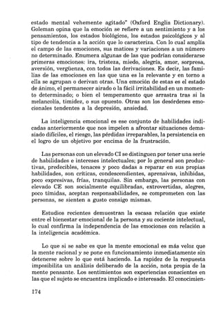 estado mental vehemente agitado" (Oxford Englis Dictionary).
Goleman opina que la emoción se refiere a un sentimiento y a los
pensamientos, los estados biológicos, los estados psicológicos y al
tipo de tendencia a la acción que lo caracteriza. Con lo cual amplía
el campo de las emociones, sus matices y variaciones a un número
no determinado. Enumera algunas de las que podrían considerarse
primeras emociones: ira, tristeza, miedo, alegría, amor, sorpresa,
aversión, vergüenza, con todos las derivaciones. Es decir, las fami-
lias de las emociones en las que una es la relevante y en torno a
ella se agrupan o derivan otras. Una emoción de estas es el estado
de ánimo, el permanecer airado o la fácil irritabilidad en un momen-
to determinado; o bien el temperamento que arrastra tras si la
melancolía, timidez, o sus opuesto. Otras son los desórdenes emo-
cionales tendentes a la depresión, ansiedad.
La inteligencia emocional es ese conjunto de habilidades indi-
cadas anteriormente que nos impelen a afrontar situaciones dema-
siado difíciles, el riesgo, las pérdidas irreparables, la persistencia en
el logro de un objetivo por encima de la frustración.
Las personas con un elevado CI se distinguen por tener una serie
de habilidades e intereses intelectuales; por lo general son produc-
tivas, predecibles, tenaces y poco dadas a reparar en sus propias
habilidades, son críticas, condescendientes, aprensivas, inhibidas,
poco expresivas, frías, tranquilas. Sin embargo, las personas con
elevado CE son socialmente equilibradas, extrovertidas, alegres,
poco tímidas, aceptan responsabilidades, se comprometen con las
personas, se sienten a gusto consigo mismas.
Estudios recientes demuestran la escasa relación que existe
entre el bienestar emocional de la persona y su cociente intelectual,
lo cual confirma la independencia de las emociones con relación a
la inteligencia académica.
Lo que si se sabe es que la mente emocional es más veloz que
la mente racional y se pone en funcionamiento inmediatamente sin
detenerse sobre lo que está haciendo. La rapidez de la respuesta
imposibilita un análisis deliberado de la acción, nota propia de la
mente pensante. Los sentimientos son experiencias conscientes en
las que el sujeto se encuentra implicado e interesado. El conocimien-
174
 