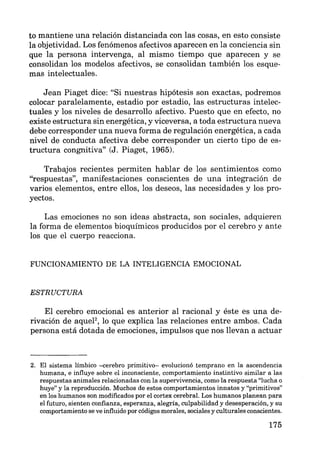 to mantiene una relación distanciada con las cosas, en esto consiste
la objetividad. Los fenómenos afectivos aparecen en la conciencia sin
que la persona intervenga, al mismo tiempo que aparecen y se
consolidan los modelos afectivos, se consolidan también los esque-
mas intelectuales.
Jean Piaget dice: "Si nuestras hipótesis son exactas, podremos
colocar paralelamente, estadio por estadio, las estructuras intelec-
tuales y los niveles de desarrollo afectivo. Puesto que en efecto, no
existe estructura sin energética, y viceversa, a toda estructura nueva
debe corresponder una nueva forma de regulación energética, a cada
nivel de conducta afectiva debe corresponder un cierto tipo de es-
tructura congnitiva" (J. Piaget, 1965).
Trabajos recientes permiten hablar de los sentimientos como
"respuestas", manifestaciones conscientes de una integración de
varios elementos, entre ellos, los deseos, las necesidades y los pro-
yectos.
Las emociones no son ideas abstracta, son sociales, adquieren
la forma de elementos bioquímicos producidos por el cerebro y ante
los que el cuerpo reacciona.
FUNCIONAMIENTO DE LA INTELIGENCIA EMOCIONAL
ESTRUCTURA
El cerebro emocional es anterior al racional y éste es una de-
rivación de aqueP, lo que explica las relaciones entre ambos. Cada
persona está dotada de emociones, impulsos que nos llevan a actuar
2. El sistema límbico -cerebro primitivo- evolucionó temprano en la ascendencia
humana, e influye sobre el inconsciente, comportamiento instintivo similar a las
respuestas animales relacionadas con la supervivencia, como la respuesta "lucha o
huye" y la reproducción. Muchos de estos comportamientos innatos y "primitivos"
en los humanos son modificados por el cortex cerebral. Los humanos planean para
el futuro, sienten confianza, esperanza, alegría, culpabilidad y desesperación, y su
comportamiento se ve influido por códigos morales, sociales y culturales conscientes.
175
 