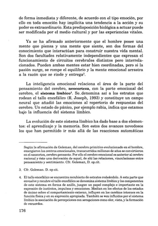 de forma inmediata y diferente, de acuerdo con el tipo emoción, por
ello en toda emoción hay implícita una tendencia a la acción y su
poder es extraordinario. Esta predisposición biológica a actuar puede
ser modificada por el medio cultural y por las experiencias vitales.
Ya se ha afirmado anteriormente que el hombre posee una
mente que piensa y una mente que siente, son dos formas del
conocimiento que interactúan para construir nuestra vida mental.
Son dos facultades relativamente independientes que expresan el
funcionamiento de circuitos cerebrales distintos pero interrela-
cionados. Pueden ambas mentes estar bien coordinadas, pero si la
pasión surge, se rompe el equilibrio y la mente emocional arrastra
a la razón que se rinde y entrega3•
La inteligencia emocional relaciona el área de la parte del
pensamiento del cerebro, neocorteza, con la parte emocional del
cerebro, el sistema límbico4
. Se. denomina así a los estratos que
rodean el tallo encefálico (R. Joseph, 1993) y constituye un campo
neural que añadió las emociones al repertorio de respuestas del
cerebro. Un estado de pánico, por ejemplo rabia, indica que estamos
bajo la influencia del sistema límbico.
La evolución de este sistema límbico ha dado base a dos elemen-
tos: el aprendizaje y la memoria. Son estos dos avances novedosos
los que han permitido ir más allá de las reacciones automáticas
Según la afirmación de Goleman, del cerebro primitivo evolucionado en el hombre,
emergieron los centros emocionales, transcurridos millones de años se convirtieron
en el neocortex, cerebro pensante. Por ello el cerebro emocional es anterior al cerebro
racional y éste una derivación de aquel, de ahí las relaciones, vinculaciones entre
pensamiento y sentimiento. Cfr. Goleman, D. op.cit.
3. Cfr. Goleman. D. op cit.
4. El tallo encefálico se encuentra recubierto de estratos rodeándolo. A esta parte que
envuelve y recubre el tallo encefálico se denomina sistema límbico y los componentes
de este sistema en forma de anillo, juegan un papel complejo e importante en la
expresión de instintos, impulsos y emociones. Median en los efectos de los estados
de ánimo sobre el comportamiento externo, influyen en los cambios internos en la
función física y en su expresión apropiada. También se Yen influidos por el sistema
límbico la asociación de percepciones con sens¡'lciones como olor, vista, y la formación
de recuerdos.
176
 