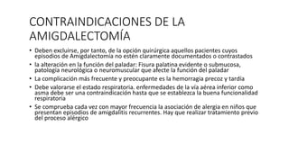 CONTRAINDICACIONES DE LA
AMIGDALECTOMÍA
• Deben excluirse, por tanto, de la opción quirúrgica aquellos pacientes cuyos
episodios de Amigdalectomía no estén claramente documentados o contrastados
• la alteración en la función del paladar: Fisura palatina evidente o submucosa,
patología neurológica o neuromuscular que afecte la función del paladar
• La complicación más frecuente y preocupante es la hemorragia precoz y tardía
• Debe valorarse el estado respiratoria. enfermedades de la vía aérea inferior como
asma debe ser una contraindicación hasta que se establezca la buena funcionalidad
respiratoria
• Se comprueba cada vez con mayor frecuencia la asociación de alergia en niños que
presentan episodios de amigdalitis recurrentes. Hay que realizar tratamiento previo
del proceso alérgico
 