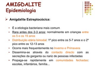 AMIGDALITE
Epidemiologia
 Amigdalite Estreptocócica:
• É a etiologia bacteriana mais comum
• Rara antes dos 2-3 anos; normalmente em crianças entre
os 5 e os 15 anos
• Distribuição etária bimodal: 1º pico entre os 5-7 anos e o 2º
pico entre os 12-13 anos
• Ocorre mais frequentemente no Inverno e Primavera
• Dissemina-se através do contacto directo com as
secreções da garganta ou nariz de pessoas infectadas
• Propaga-se rapidamente em comunidades fechadas:
escolas, infantários, família...
 