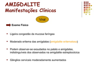AMIGDALITE
Manifestações Clínicas
 Ligeira congestão da mucosa faríngea
 Moderado eritema das amígdalas (amigdalite eritematosa)
 Podem observar-se exsudados no palato e amígdalas,
indistinguíveis dos observados na amigdalite estreptocócica
 Gânglios cervicais moderadamente aumentados
Viral
Exame Físico
 