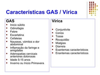 Características GAS / Vírica
GAS
 Inicio súbito
 Odinofagia
 Febre
 Escarlatina
 Cefaleias
 Nauseas, vómitos e dor
abdominal
 Inflamação da faringe e
amigdalas
 Adenopatias cervicais
anteriores dolorosas
 Idade 5-15 anos
 Inverno ou Inicio Primavera
Vírica
 Conjuntivite
 Coriza
 Tosse
 Rouquidão
 Mialgias
 Diarreia
 Exantemas característicos
 Enantemas característicos
 