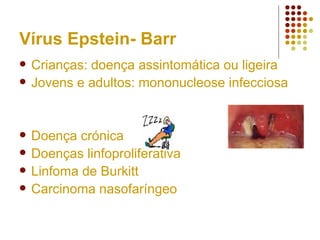 Vírus Epstein- Barr
 Crianças: doença assintomática ou ligeira
 Jovens e adultos: mononucleose infecciosa
 Doença crónica
 Doenças linfoproliferativa
 Linfoma de Burkitt
 Carcinoma nasofaríngeo
 