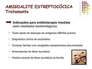 AMIGDALITE ESTREPTOCÓCICA
Tratamento
 Teste rápido de detecção de antigénios SBHGA positivo
 Diagnóstico clínico de escarlatina
 Contacto familiar com amigdalite estreptocócica documentada
 Antecedentes de febre reumática
 História recente de febre reumática na família
Indicações para antibioterapia imediata
(sem resultados bacteriológicos)
 