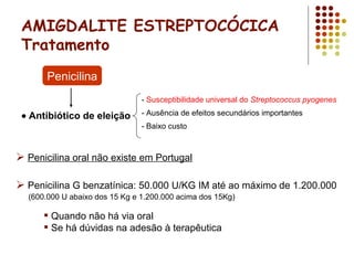 AMIGDALITE ESTREPTOCÓCICA
Tratamento
- Susceptibilidade universal do Streptococcus pyogenes
- Ausência de efeitos secundários importantes
- Baixo custo
Penicilina
• Antibiótico de eleição
 Penicilina oral não existe em Portugal
 Penicilina G benzatínica: 50.000 U/KG IM até ao máximo de 1.200.000
(600.000 U abaixo dos 15 Kg e 1.200.000 acima dos 15Kg)
 Quando não há via oral
 Se há dúvidas na adesão à terapêutica
 