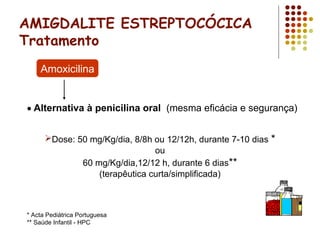 AMIGDALITE ESTREPTOCÓCICA
Tratamento
• Alternativa à penicilina oral (mesma eficácia e segurança)
Amoxicilina
Dose: 50 mg/Kg/dia, 8/8h ou 12/12h, durante 7-10 dias *
ou
60 mg/Kg/dia,12/12 h, durante 6 dias**
(terapêutica curta/simplificada)
* Acta Pediátrica Portuguesa
** Saúde Infantil - HPC
 