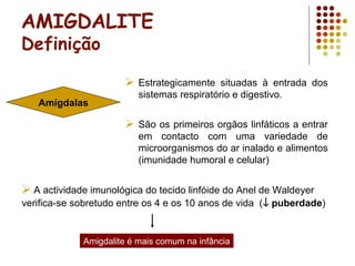 AMIGDALITE
Definição
 Estrategicamente situadas à entrada dos
sistemas respiratório e digestivo.
 São os primeiros orgãos linfáticos a entrar
em contacto com uma variedade de
microorganismos do ar inalado e alimentos
(imunidade humoral e celular)
Amígdalas
 A actividade imunológica do tecido linfóide do Anel de Waldeyer
verifica-se sobretudo entre os 4 e os 10 anos de vida (↓ puberdade)
Amigdalite é mais comum na infância
 