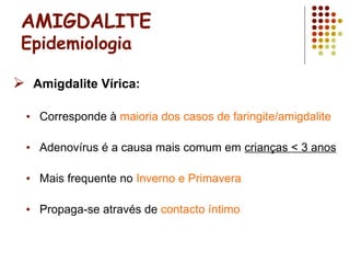 AMIGDALITE
Epidemiologia
 Amigdalite Vírica:
• Corresponde à maioria dos casos de faringite/amigdalite
• Adenovírus é a causa mais comum em crianças < 3 anos
• Mais frequente no Inverno e Primavera
• Propaga-se através de contacto íntimo
 