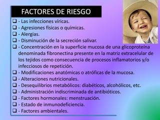  - Las infecciones víricas.
 - Agresiones físicas o químicas.
 - Alergias.
 - Disminución de la secreción salivar.
 - Concentración en la superficie mucosa de una glicoproteína
denominada fibronectina presente en la matriz extracelular de
los tejidos como consecuencia de procesos inflamatorios y/o
infecciosos de repetición.
 - Modificaciones anatómicas o atróficas de la mucosa.
 - Alteraciones nutricionales.
 - Desequilibrios metabólicos: diabéticos, alcohólicos, etc.
 - Administración indiscriminada de antibióticos.
 - Factores hormonales: menstruación.
 - Estado de inmunodeficiencia.
 - Factores ambientales.
FACTORES DE RIESGO
 