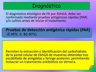 El diagnóstico etiológico de FA por EbhGA, debe ser
confirmado mediante pruebas antigénicas rápidas (PAR)
y/o cultivo antes de iniciar el tratamiento.
Pruebas de detección antigénica rápidas (PAR)
(E:95%; S: 80-90%)
Permiten la extracción e identificación del carbohidrato
de la pared celular de EbhGA de muestras obtenidas tras
escobillado de amígdalas y faringe posterior. permitiendo
instaurar un tratamiento antibiótico sin demora.
Diagnóstico
 