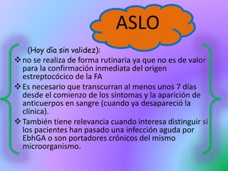 (Hoy día sin validez):
no se realiza de forma rutinaria ya que no es de valor
para la confirmación inmediata del origen
estreptocócico de la FA
Es necesario que transcurran al menos unos 7 días
desde el comienzo de los síntomas y la aparición de
anticuerpos en sangre (cuando ya desapareció la
clínica).
También tiene relevancia cuando interesa distinguir si
los pacientes han pasado una infección aguda por
EbhGA o son portadores crónicos del mismo
microorganismo.
ASLO
 