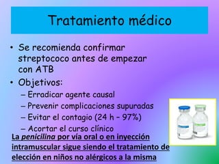 Tratamiento médico
• Se recomienda confirmar
streptococo antes de empezar
con ATB
• Objetivos:
– Erradicar agente causal
– Prevenir complicaciones supuradas
– Evitar el contagio (24 h – 97%)
– Acortar el curso clínico
La penicilina por vía oral o en inyección
intramuscular sigue siendo el tratamiento de
elección en niños no alérgicos a la misma
 