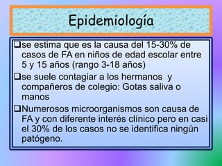 se estima que es la causa del 15-30% de
casos de FA en niños de edad escolar entre
5 y 15 años (rango 3-18 años)
se suele contagiar a los hermanos y
compañeros de colegio: Gotas saliva o
manos
Numerosos microorganismos son causa de
FA y con diferente interés clínico pero en casi
el 30% de los casos no se identifica ningún
patógeno.
Epidemiología
 