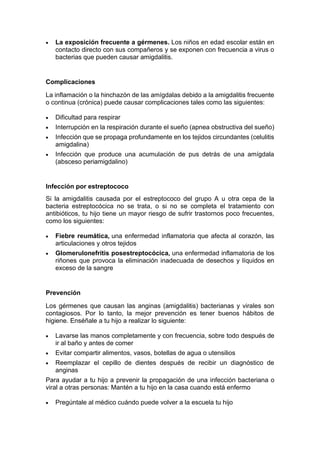 • La exposición frecuente a gérmenes. Los niños en edad escolar están en
contacto directo con sus compañeros y se exponen con frecuencia a virus o
bacterias que pueden causar amigdalitis.
Complicaciones
La inflamación o la hinchazón de las amígdalas debido a la amigdalitis frecuente
o continua (crónica) puede causar complicaciones tales como las siguientes:
• Dificultad para respirar
• Interrupción en la respiración durante el sueño (apnea obstructiva del sueño)
• Infección que se propaga profundamente en los tejidos circundantes (celulitis
amigdalina)
• Infección que produce una acumulación de pus detrás de una amígdala
(absceso periamigdalino)
Infección por estreptococo
Si la amigdalitis causada por el estreptococo del grupo A u otra cepa de la
bacteria estreptocócica no se trata, o si no se completa el tratamiento con
antibióticos, tu hijo tiene un mayor riesgo de sufrir trastornos poco frecuentes,
como los siguientes:
• Fiebre reumática, una enfermedad inflamatoria que afecta al corazón, las
articulaciones y otros tejidos
• Glomerulonefritis posestreptocócica, una enfermedad inflamatoria de los
riñones que provoca la eliminación inadecuada de desechos y líquidos en
exceso de la sangre
Prevención
Los gérmenes que causan las anginas (amigdalitis) bacterianas y virales son
contagiosos. Por lo tanto, la mejor prevención es tener buenos hábitos de
higiene. Enséñale a tu hijo a realizar lo siguiente:
• Lavarse las manos completamente y con frecuencia, sobre todo después de
ir al baño y antes de comer
• Evitar compartir alimentos, vasos, botellas de agua o utensilios
• Reemplazar el cepillo de dientes después de recibir un diagnóstico de
anginas
Para ayudar a tu hijo a prevenir la propagación de una infección bacteriana o
viral a otras personas: Mantén a tu hijo en la casa cuando está enfermo
• Pregúntale al médico cuándo puede volver a la escuela tu hijo
 