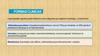 Lasamigdalitis agudaspuedendividirseentres categoríasquesugierensuetiología ytratamiento:
Eritematosayexudativa:Causadaprincipalmentepor virusen70%ypor bacterias en30%,siendoel
estreptococodel grupoA,el másimportante.
Ulcerativa:Lamayoríasonvirales,raramente bacterianas,comola anginade Vincentpor la
asociaciónfusoespirilar.
Membranosa:Suprototipo esla difteria, enfermedadyapocofrecuenteentre nosotros
FORMASCLINICAS
 
