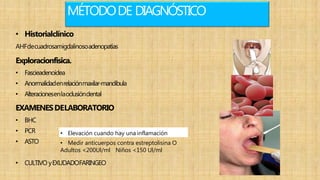 MÉTODODE DIAGNÓSTICO
• Historialclínico
AHFdecuadrosamigdalinosoadenopatías
Exploracionfisica.
• Fascieadenoidea
• Anormalidadenrelaciónmaxilar-mandibula
• Alteracionesenlaoclusióndental
EXAMENESDELABORATORIO
• BHC
• PCR
• ASTO • Medir anticuerpos contra estreptolisina O
Adultos <200Ul/ml Niños <150 Ul/ml
• CULTIVO yEXUDADOFARINGEO
• Elevación cuando hay una inflamación
 