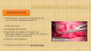 • Procedimiento qx consiste: Extirpación de
una u ambas amígdalas palatinas
• INDICACIONES:
Amigdalitis Recurrente
Hipertrofia Amigdalina ( impide una
adecuada deglución al paciente o le provoca
una obstrucción ventilatoria)
Absceso Periamigdalino
• Principal complicación es: La Hemorragia
AMIGDALECTOMIA
 