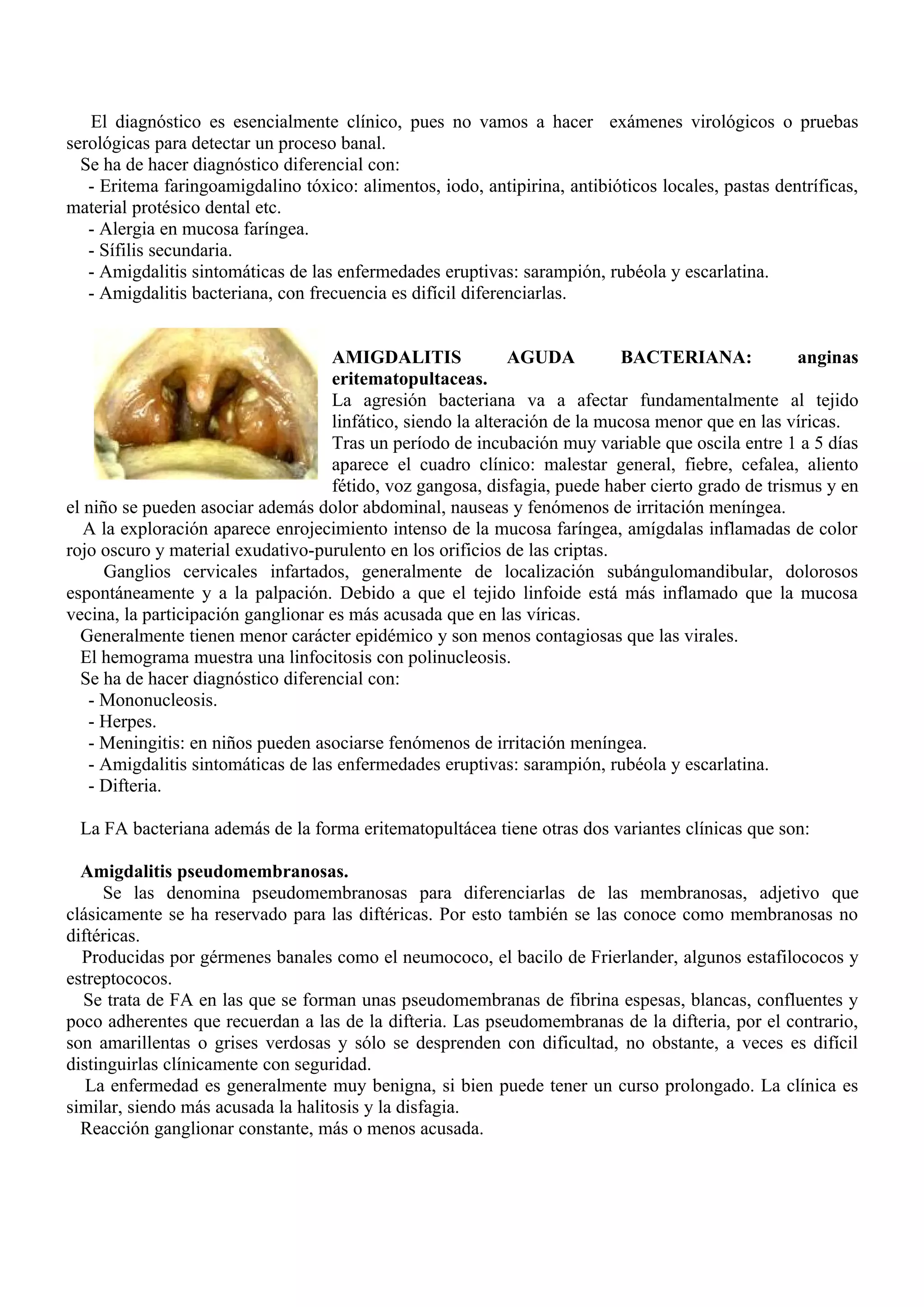El diagnóstico es esencialmente clínico, pues no vamos a hacer exámenes virológicos o pruebas
serológicas para detectar un proceso banal.
  Se ha de hacer diagnóstico diferencial con:
   - Eritema faringoamigdalino tóxico: alimentos, iodo, antipirina, antibióticos locales, pastas dentríficas,
material protésico dental etc.
   - Alergia en mucosa faríngea.
   - Sífilis secundaria.
   - Amigdalitis sintomáticas de las enfermedades eruptivas: sarampión, rubéola y escarlatina.
   - Amigdalitis bacteriana, con frecuencia es difícil diferenciarlas.


                                    AMIGDALITIS               AGUDA         BACTERIANA:            anginas
                                    eritematopultaceas.
                                    La agresión bacteriana va a afectar fundamentalmente al tejido
                                    linfático, siendo la alteración de la mucosa menor que en las víricas.
                                    Tras un período de incubación muy variable que oscila entre 1 a 5 días
                                    aparece el cuadro clínico: malestar general, fiebre, cefalea, aliento
                                    fétido, voz gangosa, disfagia, puede haber cierto grado de trismus y en
el niño se pueden asociar además dolor abdominal, nauseas y fenómenos de irritación meníngea.
   A la exploración aparece enrojecimiento intenso de la mucosa faríngea, amígdalas inflamadas de color
rojo oscuro y material exudativo-purulento en los orificios de las criptas.
      Ganglios cervicales infartados, generalmente de localización subángulomandibular, dolorosos
espontáneamente y a la palpación. Debido a que el tejido linfoide está más inflamado que la mucosa
vecina, la participación ganglionar es más acusada que en las víricas.
  Generalmente tienen menor carácter epidémico y son menos contagiosas que las virales.
  El hemograma muestra una linfocitosis con polinucleosis.
  Se ha de hacer diagnóstico diferencial con:
   - Mononucleosis.
   - Herpes.
   - Meningitis: en niños pueden asociarse fenómenos de irritación meníngea.
   - Amigdalitis sintomáticas de las enfermedades eruptivas: sarampión, rubéola y escarlatina.
   - Difteria.

 La FA bacteriana además de la forma eritematopultácea tiene otras dos variantes clínicas que son:

  Amigdalitis pseudomembranosas.
     Se las denomina pseudomembranosas para diferenciarlas de las membranosas, adjetivo que
clásicamente se ha reservado para las diftéricas. Por esto también se las conoce como membranosas no
diftéricas.
  Producidas por gérmenes banales como el neumococo, el bacilo de Frierlander, algunos estafilococos y
estreptococos.
  Se trata de FA en las que se forman unas pseudomembranas de fibrina espesas, blancas, confluentes y
poco adherentes que recuerdan a las de la difteria. Las pseudomembranas de la difteria, por el contrario,
son amarillentas o grises verdosas y sólo se desprenden con dificultad, no obstante, a veces es difícil
distinguirlas clínicamente con seguridad.
   La enfermedad es generalmente muy benigna, si bien puede tener un curso prolongado. La clínica es
similar, siendo más acusada la halitosis y la disfagia.
  Reacción ganglionar constante, más o menos acusada.
 