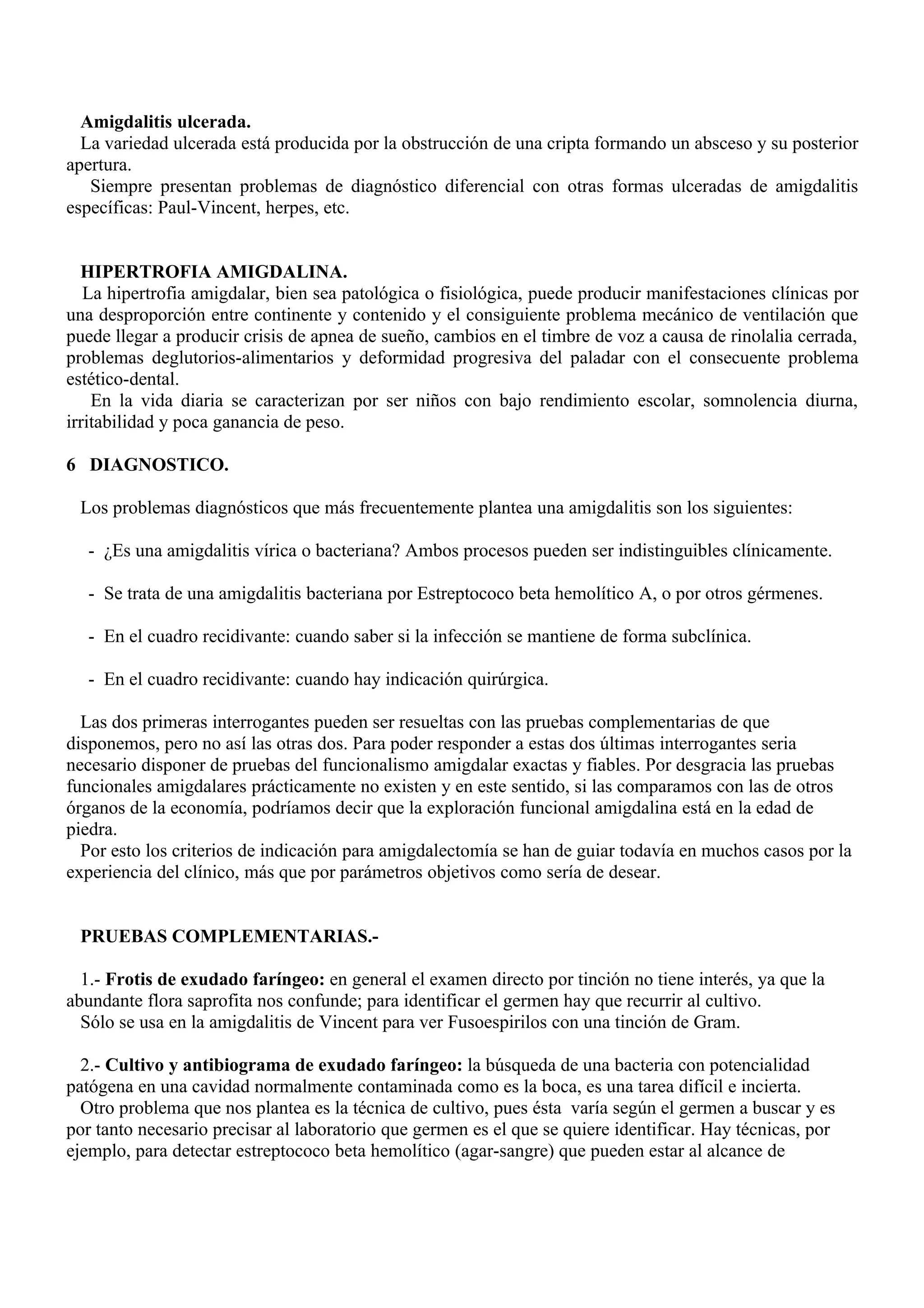 Amigdalitis ulcerada.
  La variedad ulcerada está producida por la obstrucción de una cripta formando un absceso y su posterior
apertura.
   Siempre presentan problemas de diagnóstico diferencial con otras formas ulceradas de amigdalitis
específicas: Paul-Vincent, herpes, etc.


  HIPERTROFIA AMIGDALINA.
   La hipertrofia amigdalar, bien sea patológica o fisiológica, puede producir manifestaciones clínicas por
una desproporción entre continente y contenido y el consiguiente problema mecánico de ventilación que
puede llegar a producir crisis de apnea de sueño, cambios en el timbre de voz a causa de rinolalia cerrada,
problemas deglutorios-alimentarios y deformidad progresiva del paladar con el consecuente problema
estético-dental.
    En la vida diaria se caracterizan por ser niños con bajo rendimiento escolar, somnolencia diurna,
irritabilidad y poca ganancia de peso.

6 DIAGNOSTICO.

 Los problemas diagnósticos que más frecuentemente plantea una amigdalitis son los siguientes:

   - ¿Es una amigdalitis vírica o bacteriana? Ambos procesos pueden ser indistinguibles clínicamente.

   - Se trata de una amigdalitis bacteriana por Estreptococo beta hemolítico A, o por otros gérmenes.

   - En el cuadro recidivante: cuando saber si la infección se mantiene de forma subclínica.

   - En el cuadro recidivante: cuando hay indicación quirúrgica.

  Las dos primeras interrogantes pueden ser resueltas con las pruebas complementarias de que
disponemos, pero no así las otras dos. Para poder responder a estas dos últimas interrogantes seria
necesario disponer de pruebas del funcionalismo amigdalar exactas y fiables. Por desgracia las pruebas
funcionales amigdalares prácticamente no existen y en este sentido, si las comparamos con las de otros
órganos de la economía, podríamos decir que la exploración funcional amigdalina está en la edad de
piedra.
  Por esto los criterios de indicación para amigdalectomía se han de guiar todavía en muchos casos por la
experiencia del clínico, más que por parámetros objetivos como sería de desear.


 PRUEBAS COMPLEMENTARIAS.-

  1.- Frotis de exudado faríngeo: en general el examen directo por tinción no tiene interés, ya que la
abundante flora saprofita nos confunde; para identificar el germen hay que recurrir al cultivo.
  Sólo se usa en la amigdalitis de Vincent para ver Fusoespirilos con una tinción de Gram.

  2.- Cultivo y antibiograma de exudado faríngeo: la búsqueda de una bacteria con potencialidad
patógena en una cavidad normalmente contaminada como es la boca, es una tarea difícil e incierta.
  Otro problema que nos plantea es la técnica de cultivo, pues ésta varía según el germen a buscar y es
por tanto necesario precisar al laboratorio que germen es el que se quiere identificar. Hay técnicas, por
ejemplo, para detectar estreptococo beta hemolítico (agar-sangre) que pueden estar al alcance de
 